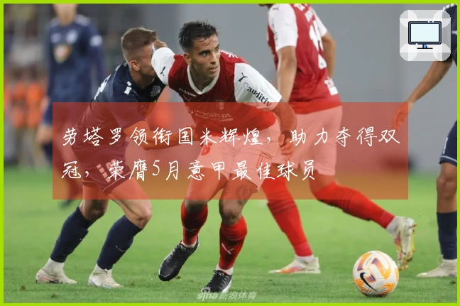 劳塔罗领衔国米辉煌，助力夺得双冠，荣膺5月意甲最佳球员