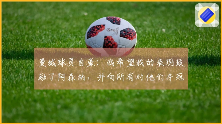 曼城球员自豪：我希望我的表现鼓励了阿森纳，并向所有对他们夺冠持反对态度的人致歉