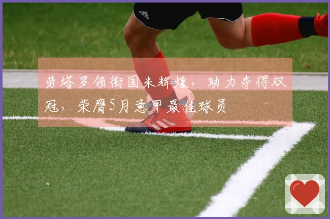 劳塔罗领衔国米辉煌，助力夺得双冠，荣膺5月意甲最佳球员